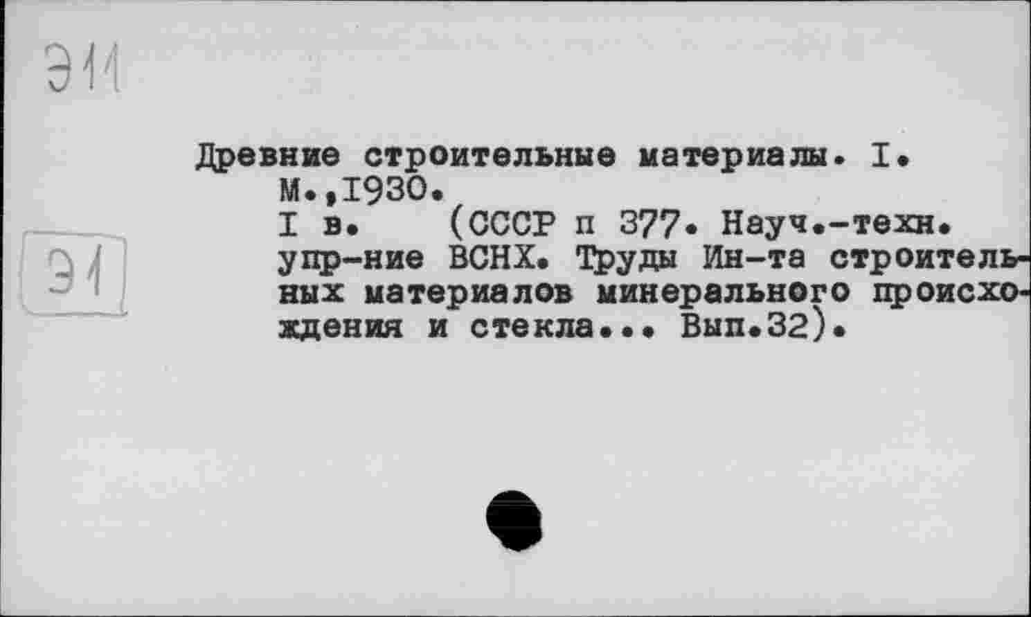 ﻿Древние строительные материалы. I. М.,1930.
I в. (СССР п 377. Науч.-техн, упр-ние ВСНХ. Труды Ин-та строительных материалов минерального происхождения и стекла.•• Вып.32).